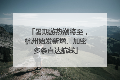 暑期游热潮将至，杭州始发新增、加密多条直达航线